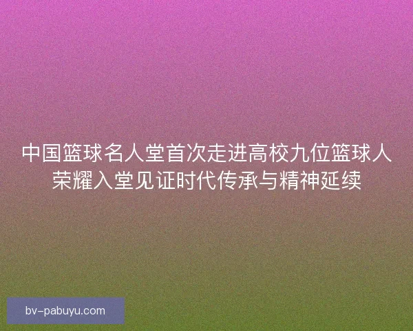 中国篮球名人堂首次走进高校九位篮球人荣耀入堂见证时代传承与精神延续 中国篮球名人堂首次走进高校九位篮球人荣耀入堂见证时代传承与精神延续