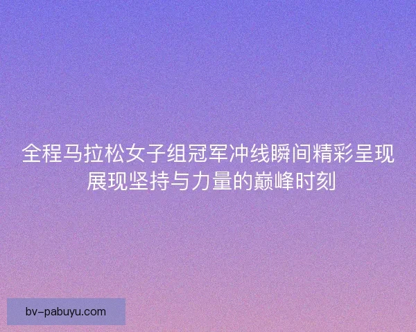 全程马拉松女子组冠军冲线瞬间精彩呈现 展现坚持与力量的巅峰时刻
