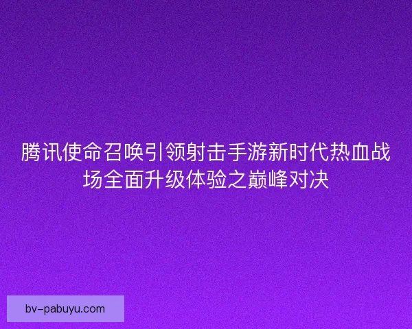 腾讯使命召唤引领射击手游新时代热血战场全面升级体验之巅峰对决 腾讯使命召唤引领射击手游新时代热血战场全面升级体验之巅峰对决