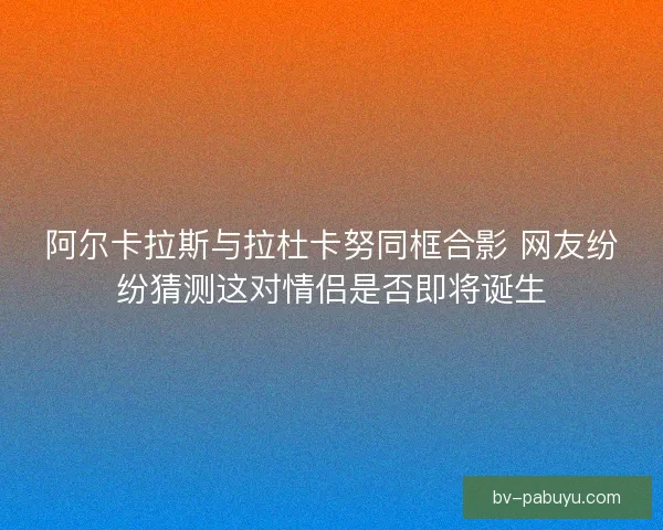 阿尔卡拉斯与拉杜卡努同框合影 网友纷纷猜测这对情侣是否即将诞生 阿尔卡拉斯与拉杜卡努同框合影 网友纷纷猜测这对情侣是否即将诞生