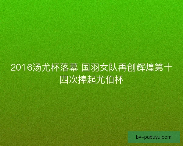 2016汤尤杯落幕 国羽女队再创辉煌第十四次捧起尤伯杯