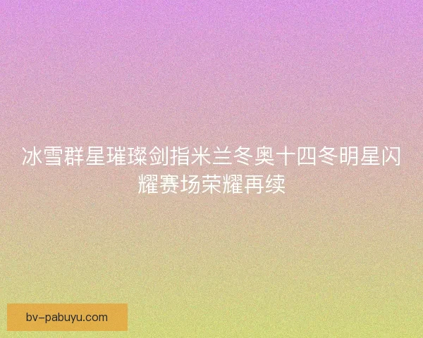 冰雪群星璀璨剑指米兰冬奥十四冬明星闪耀赛场荣耀再续 冰雪群星璀璨剑指米兰冬奥十四冬明星闪耀赛场荣耀再续