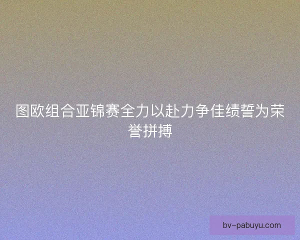 图欧组合亚锦赛全力以赴力争佳绩誓为荣誉拼搏 图欧组合亚锦赛全力以赴力争佳绩誓为荣誉拼搏