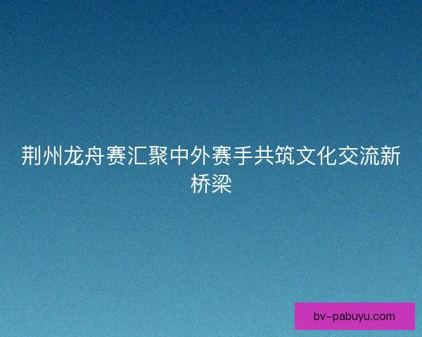 荆州龙舟赛汇聚中外赛手共筑文化交流新桥梁