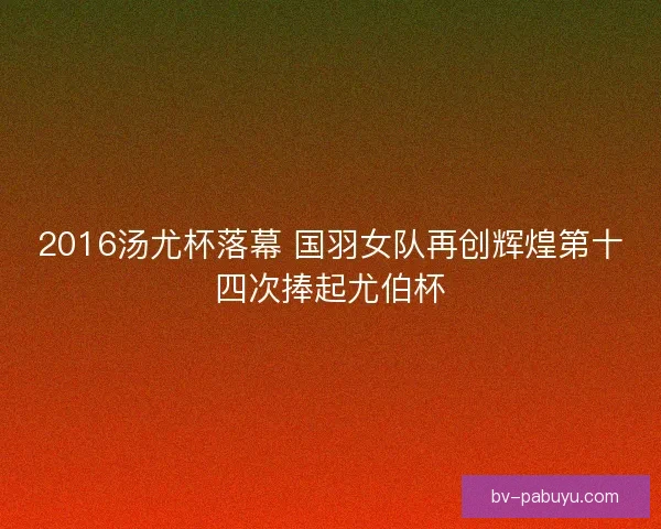 2016汤尤杯落幕 国羽女队再创辉煌第十四次捧起尤伯杯