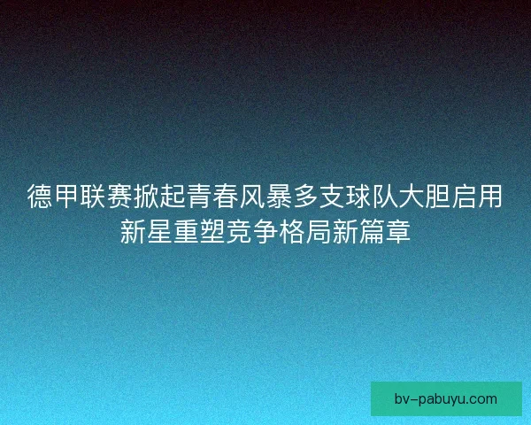 德甲联赛掀起青春风暴多支球队大胆启用新星重塑竞争格局新篇章