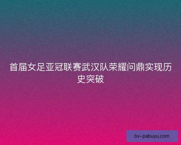 首届女足亚冠联赛武汉队荣耀问鼎实现历史突破