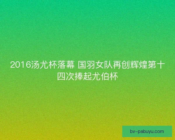 2016汤尤杯落幕 国羽女队再创辉煌第十四次捧起尤伯杯
