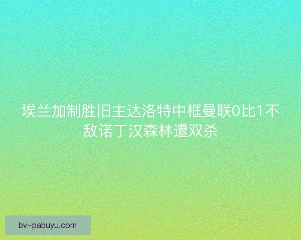埃兰加制胜旧主达洛特中框曼联0比1不敌诺丁汉森林遭双杀